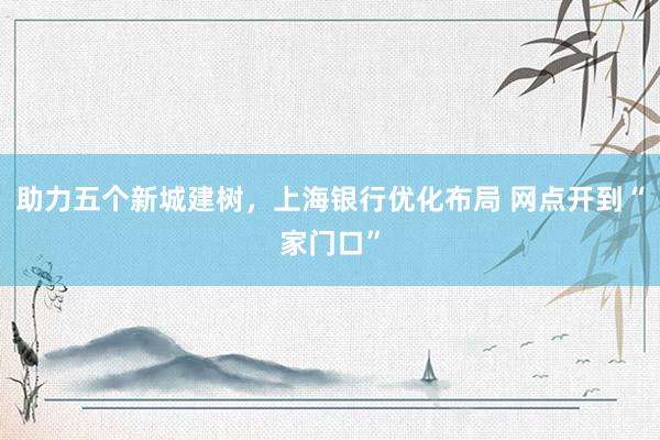 助力五个新城建树，上海银行优化布局 网点开到“家门口”