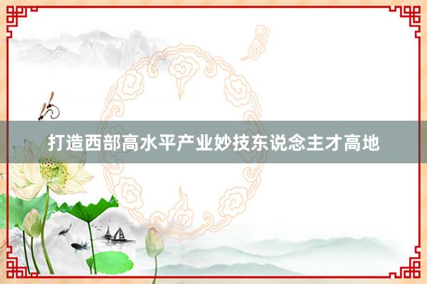 打造西部高水平产业妙技东说念主才高地