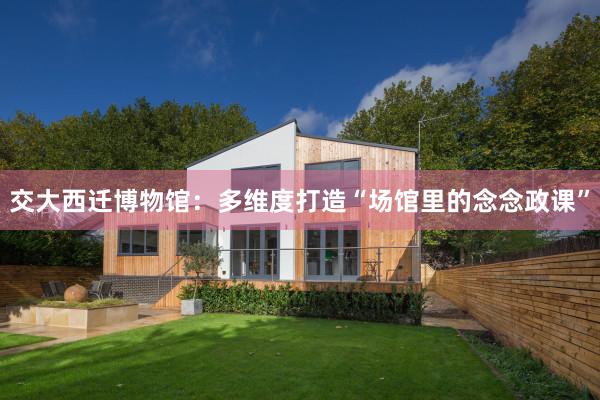 交大西迁博物馆：多维度打造“场馆里的念念政课”