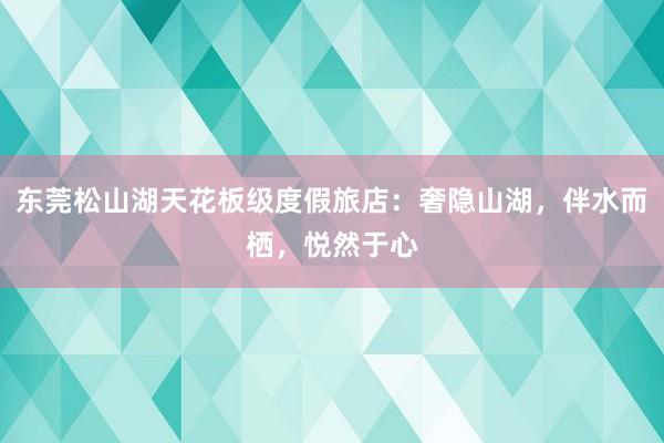 东莞松山湖天花板级度假旅店：奢隐山湖，伴水而栖，悦然于心
