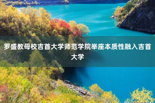 罗盛教母校吉首大学师范学院举座本质性融入吉首大学
