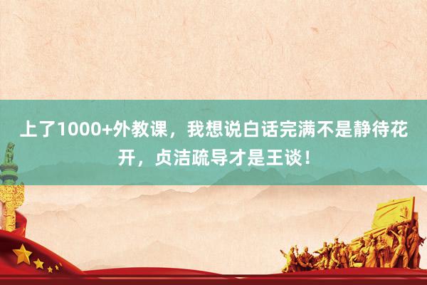 上了1000+外教课，我想说白话完满不是静待花开，贞洁疏导才是王谈！
