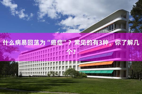 什么病易回荡为“癌症”？常见的有3种，你了解几个？