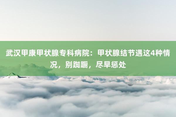 武汉甲康甲状腺专科病院：甲状腺结节遇这4种情况，别踟蹰，尽早惩处