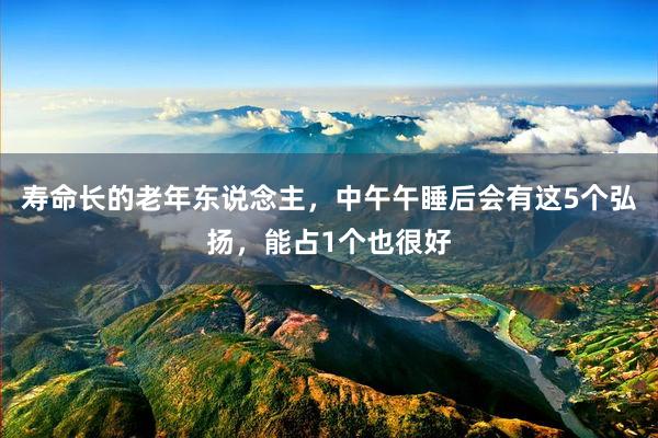 寿命长的老年东说念主，中午午睡后会有这5个弘扬，能占1个也很好