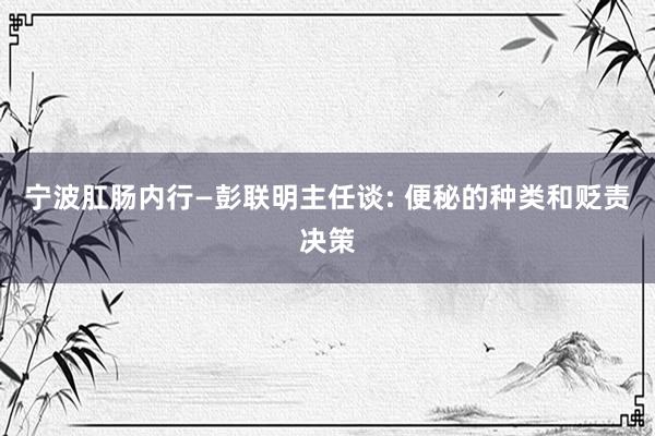 宁波肛肠内行—彭联明主任谈: 便秘的种类和贬责决策