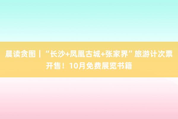 晨读贪图｜“长沙+凤凰古城+张家界”旅游计次票开售！10月免费展览书籍