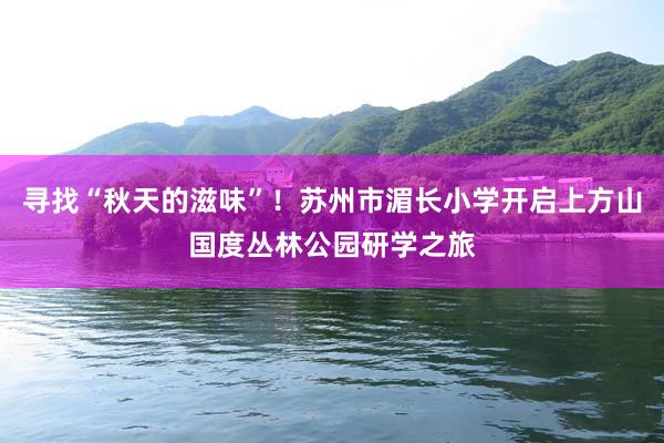 寻找“秋天的滋味”！苏州市湄长小学开启上方山国度丛林公园研学之旅