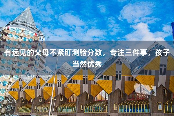 有远见的父母不紧盯测验分数，专注三件事，孩子当然优秀