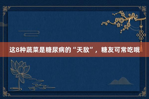 这8种蔬菜是糖尿病的“天敌”，糖友可常吃哦