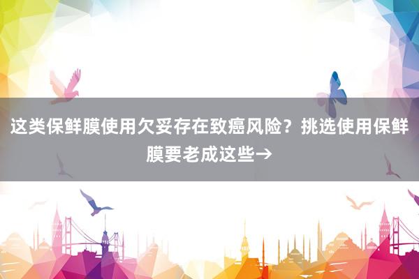 这类保鲜膜使用欠妥存在致癌风险？挑选使用保鲜膜要老成这些→