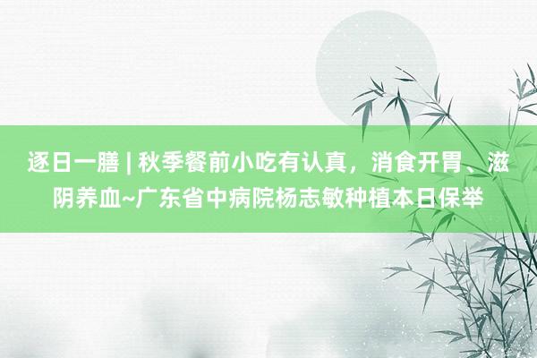 逐日一膳 | 秋季餐前小吃有认真，消食开胃、滋阴养血~广东省中病院杨志敏种植本日保举