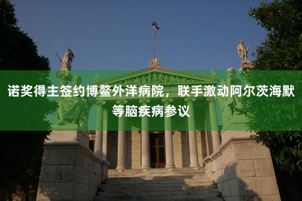 诺奖得主签约博鳌外洋病院，联手激动阿尔茨海默等脑疾病参议
