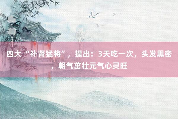 四大 “补肾猛将”，提出：3天吃一次，头发黑密，朝气茁壮元气心灵旺
