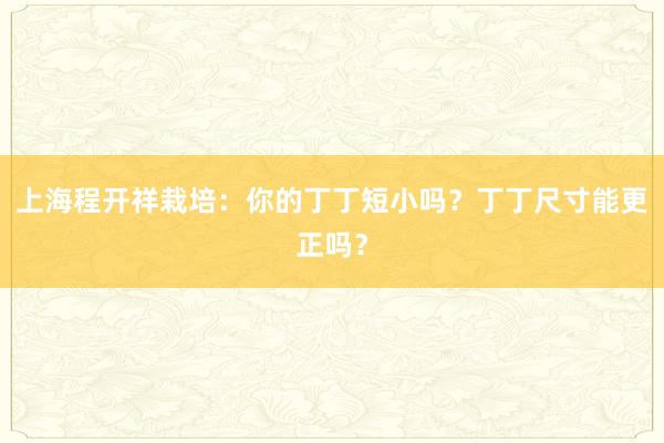 上海程开祥栽培：你的丁丁短小吗？丁丁尺寸能更正吗？