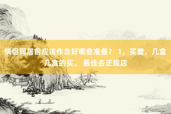 情侣同居前应该作念好哪些准备？ 1，买套，几盒几盒的买。 最佳去正规店