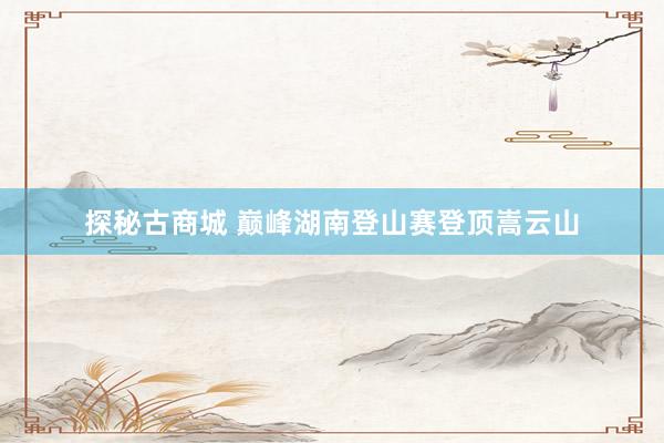 探秘古商城 巅峰湖南登山赛登顶嵩云山