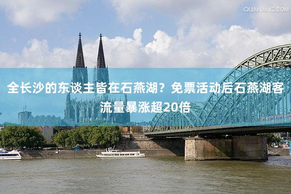 全长沙的东谈主皆在石燕湖？免票活动后石燕湖客流量暴涨超20倍