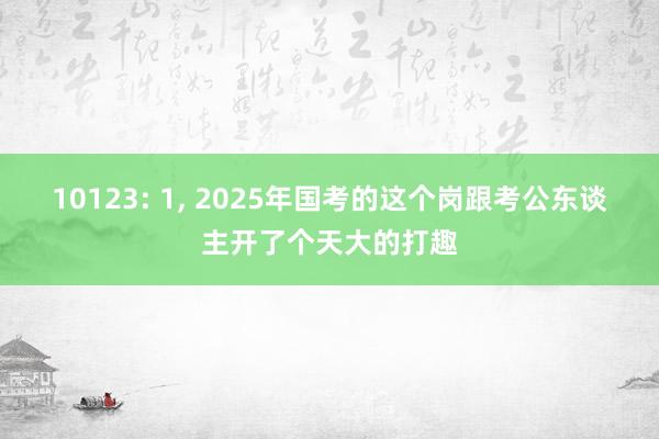 10123: 1, 2025年国考的这个岗跟考公东谈主开了个天大的打趣