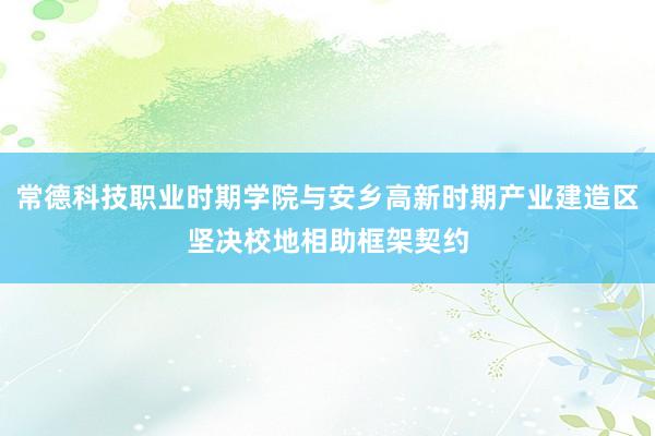 常德科技职业时期学院与安乡高新时期产业建造区坚决校地相助框架契约