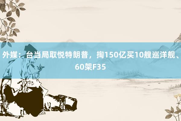 外媒：台当局取悦特朗普，掏150亿买10艘巡洋舰、60架F35