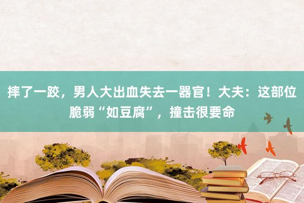 摔了一跤，男人大出血失去一器官！大夫：这部位脆弱“如豆腐”，撞击很要命