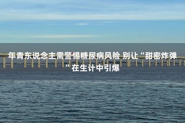 年青东说念主需警惕糖尿病风险 别让“甜密炸弹”在生计中引爆