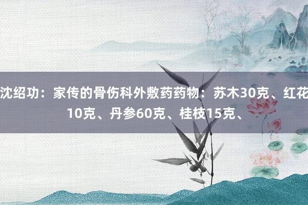 沈绍功：家传的骨伤科外敷药药物：苏木30克、红花10克、丹参60克、桂枝15克、