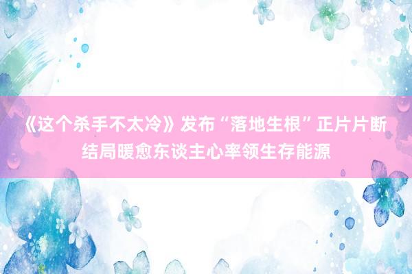 《这个杀手不太冷》发布“落地生根”正片片断 结局暖愈东谈主心率领生存能源