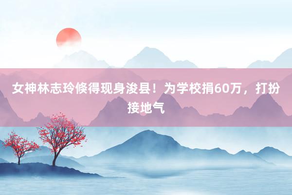 女神林志玲倏得现身浚县！为学校捐60万，打扮接地气