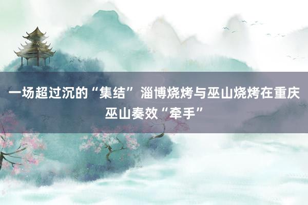 一场超过沉的“集结” 淄博烧烤与巫山烧烤在重庆巫山奏效“牵手”
