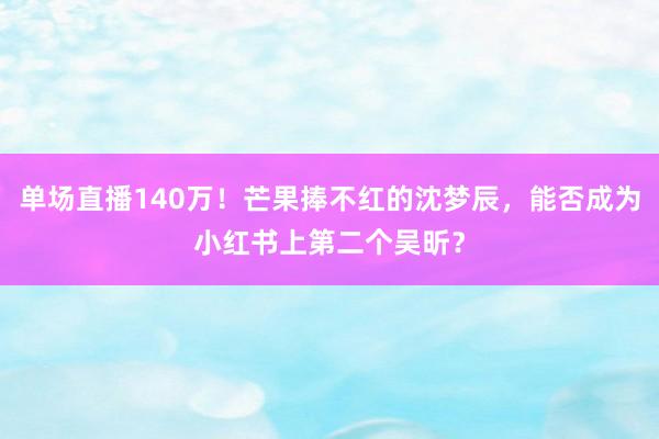 单场直播140万！芒果捧不红的沈梦辰，能否成为小红书上第二个吴昕？