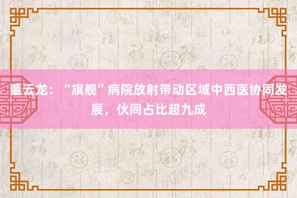 董云龙:“旗舰”病院放射带动区域中西医协同发展,伙同占比超九成