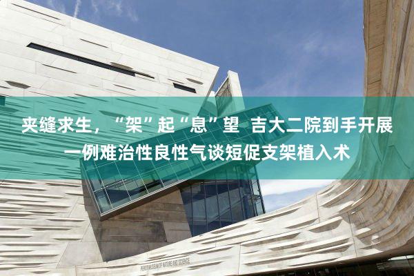 夹缝求生，“架”起“息”望  吉大二院到手开展一例难治性良性气谈短促支架植入术