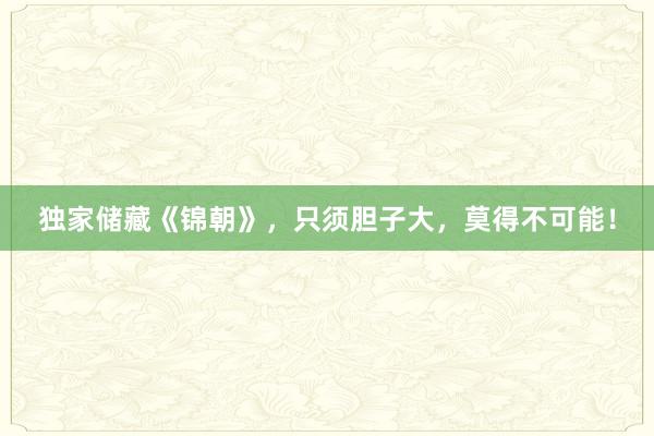 独家储藏《锦朝》，只须胆子大，莫得不可能！
