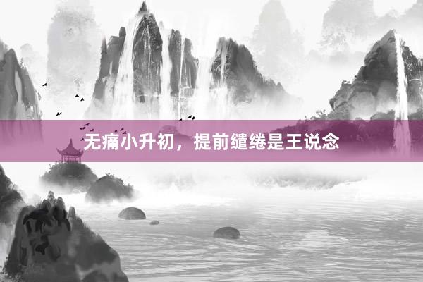 无痛小升初,提前缱绻是王说念