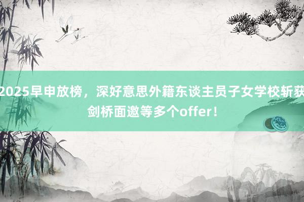 2025早申放榜，深好意思外籍东谈主员子女学校斩获剑桥面邀等多个offer！