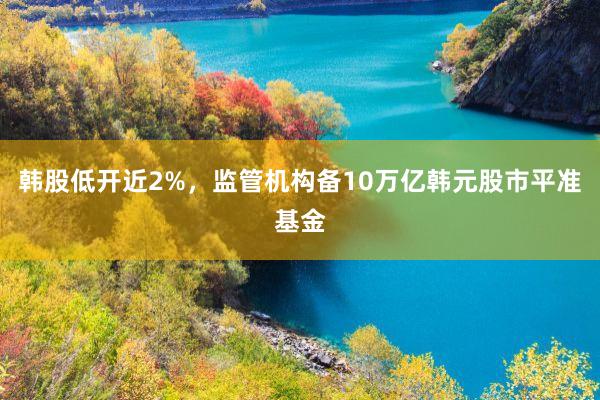 韩股低开近2%,监管机构备10万亿韩元股市平准基金