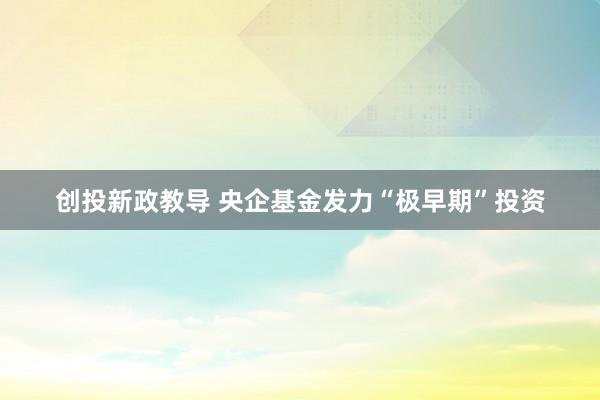 创投新政教导 央企基金发力“极早期”投资