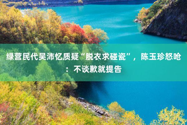 绿营民代吴沛忆质疑“脱衣求碰瓷”,陈玉珍怒呛:不谈歉就提告