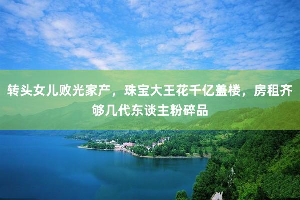 转头女儿败光家产，珠宝大王花千亿盖楼，房租齐够几代东谈主粉碎品